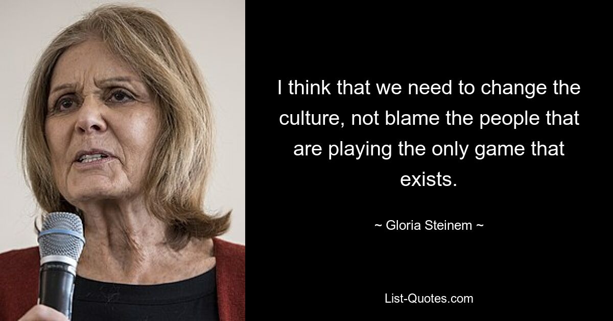 I think that we need to change the culture, not blame the people that are playing the only game that exists. — © Gloria Steinem