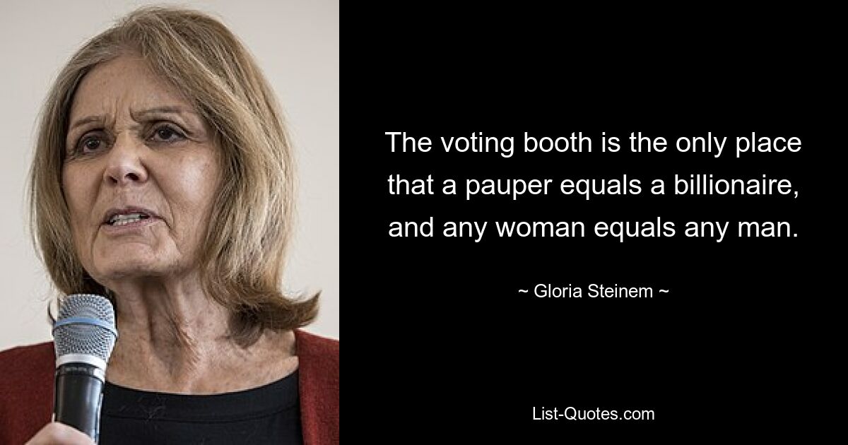 The voting booth is the only place that a pauper equals a billionaire, and any woman equals any man. — © Gloria Steinem