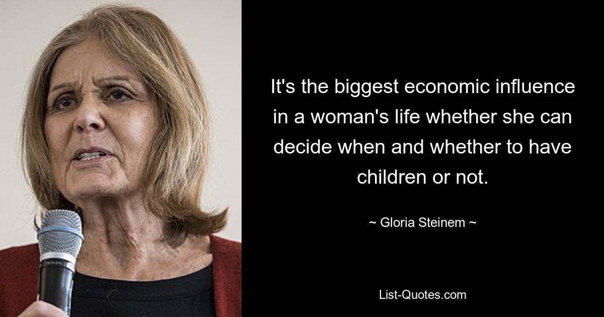 It's the biggest economic influence in a woman's life whether she can decide when and whether to have children or not. — © Gloria Steinem