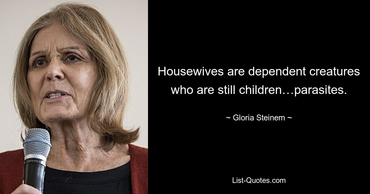 Housewives are dependent creatures who are still children…parasites. — © Gloria Steinem