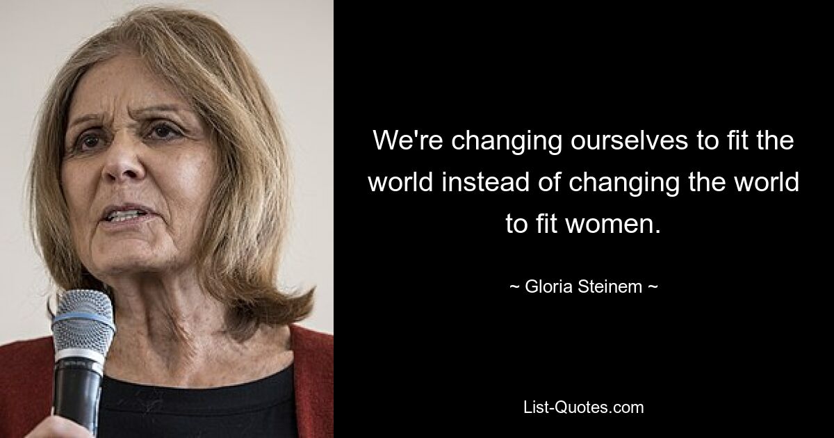 We're changing ourselves to fit the world instead of changing the world to fit women. — © Gloria Steinem