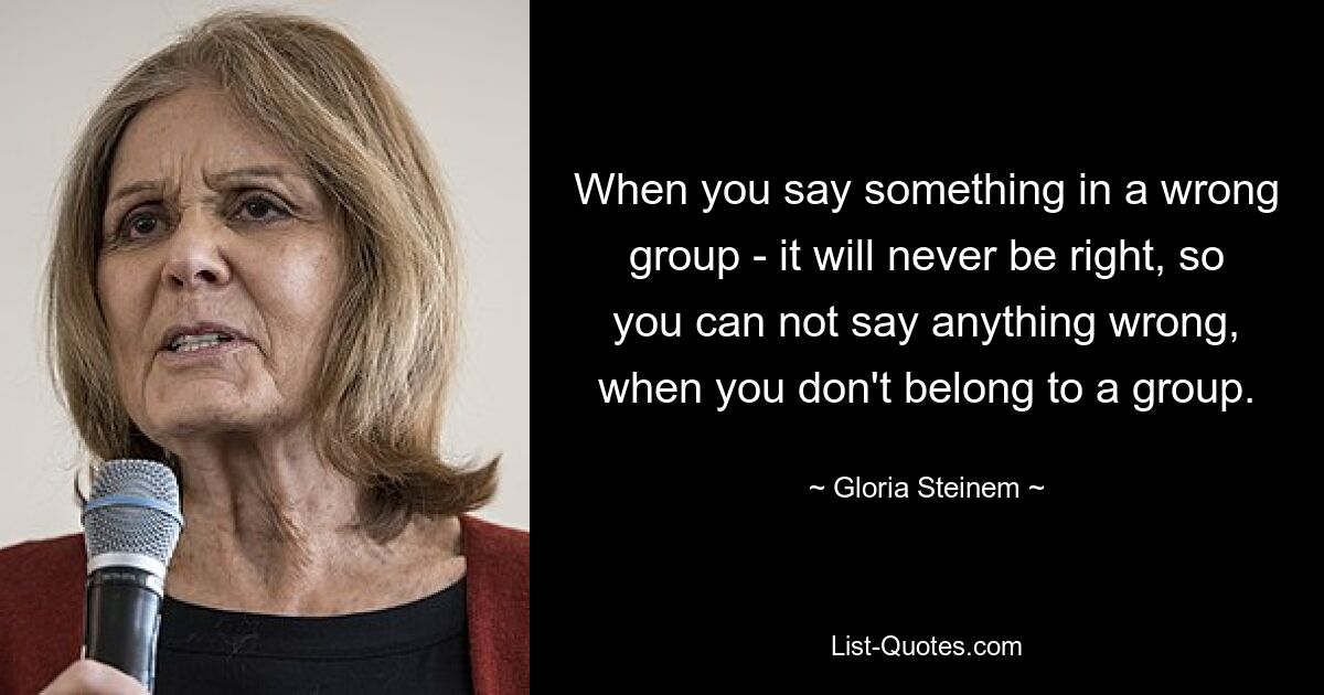 When you say something in a wrong group - it will never be right, so you can not say anything wrong, when you don't belong to a group. — © Gloria Steinem