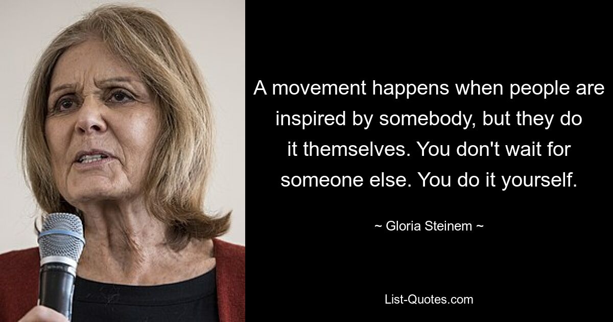 A movement happens when people are inspired by somebody, but they do it themselves. You don't wait for someone else. You do it yourself. — © Gloria Steinem