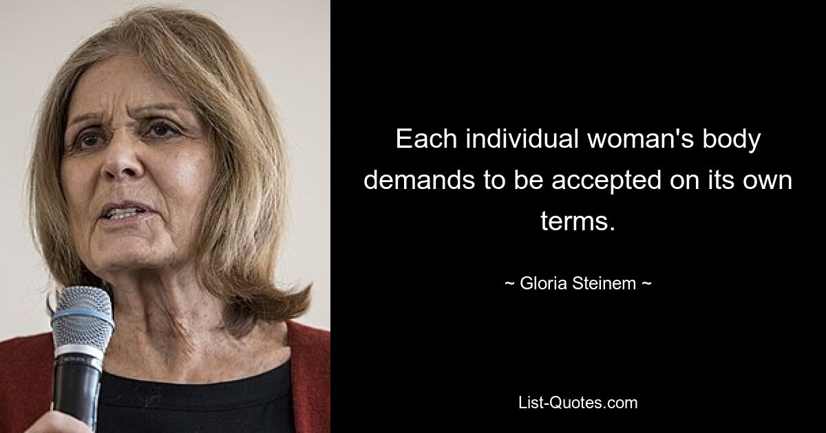 Each individual woman's body demands to be accepted on its own terms. — © Gloria Steinem