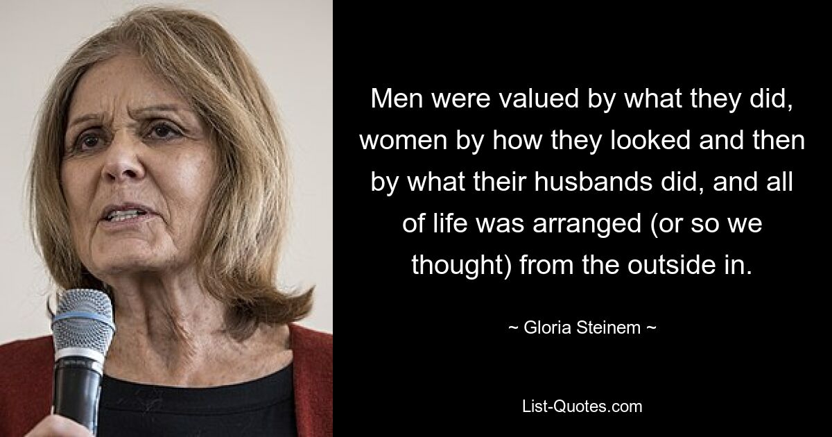 Men were valued by what they did, women by how they looked and then by what their husbands did, and all of life was arranged (or so we thought) from the outside in. — © Gloria Steinem