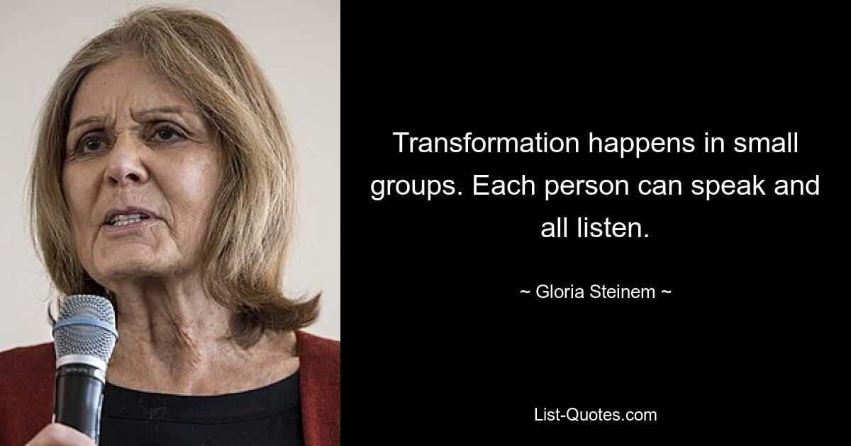 Transformation happens in small groups. Each person can speak and all listen. — © Gloria Steinem