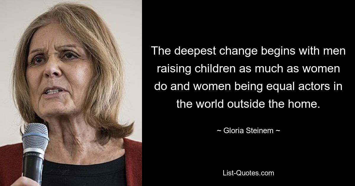 The deepest change begins with men raising children as much as women do and women being equal actors in the world outside the home. — © Gloria Steinem