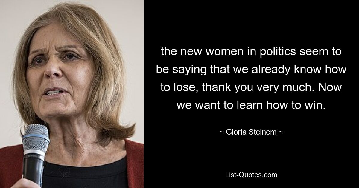 the new women in politics seem to be saying that we already know how to lose, thank you very much. Now we want to learn how to win. — © Gloria Steinem