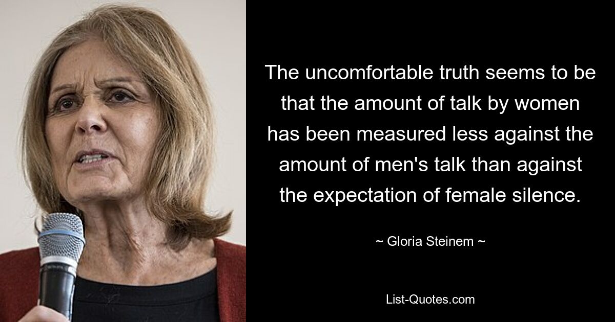 The uncomfortable truth seems to be that the amount of talk by women has been measured less against the amount of men's talk than against the expectation of female silence. — © Gloria Steinem