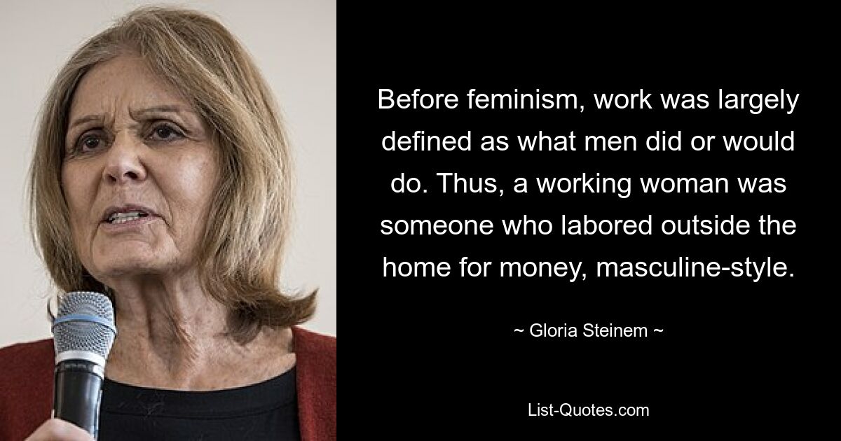 Before feminism, work was largely defined as what men did or would do. Thus, a working woman was someone who labored outside the home for money, masculine-style. — © Gloria Steinem