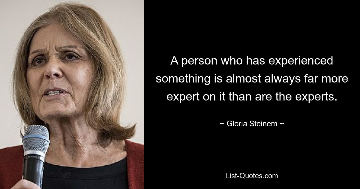 A person who has experienced something is almost always far more expert on it than are the experts. — © Gloria Steinem