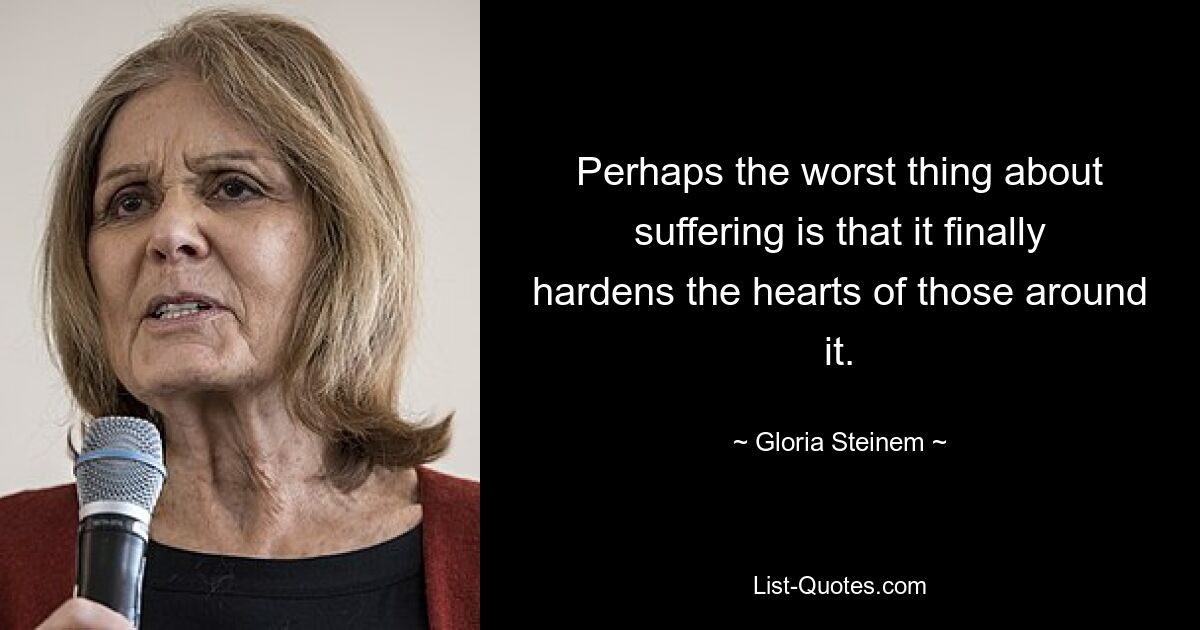 Perhaps the worst thing about suffering is that it finally hardens the hearts of those around it. — © Gloria Steinem