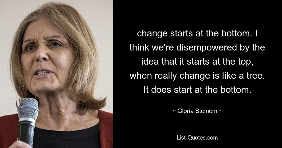 change starts at the bottom. I think we're disempowered by the idea that it starts at the top, when really change is like a tree. It does start at the bottom. — © Gloria Steinem