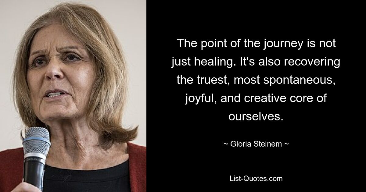 The point of the journey is not just healing. It's also recovering the truest, most spontaneous, joyful, and creative core of ourselves. — © Gloria Steinem