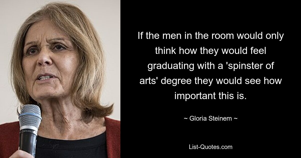 If the men in the room would only think how they would feel graduating with a 'spinster of arts' degree they would see how important this is. — © Gloria Steinem