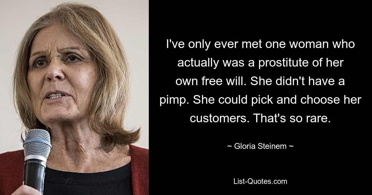 I've only ever met one woman who actually was a prostitute of her own free will. She didn't have a pimp. She could pick and choose her customers. That's so rare. — © Gloria Steinem