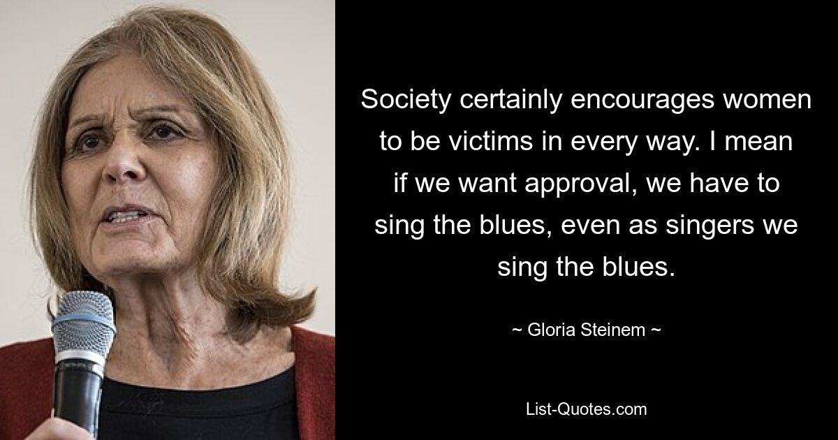 Society certainly encourages women to be victims in every way. I mean if we want approval, we have to sing the blues, even as singers we sing the blues. — © Gloria Steinem