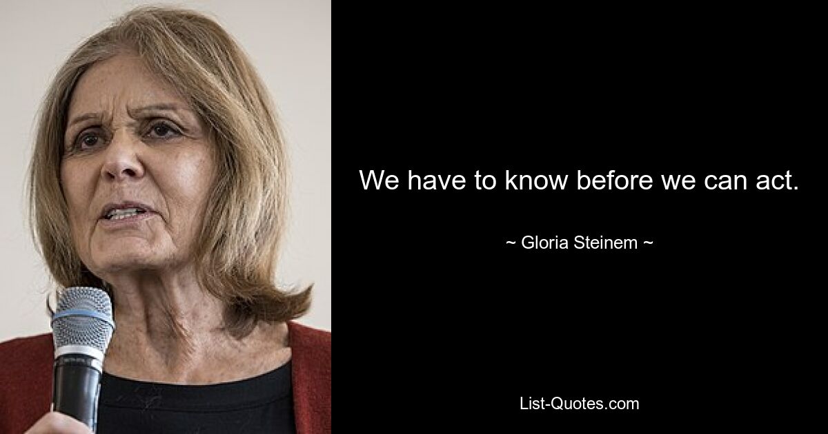 We have to know before we can act. — © Gloria Steinem