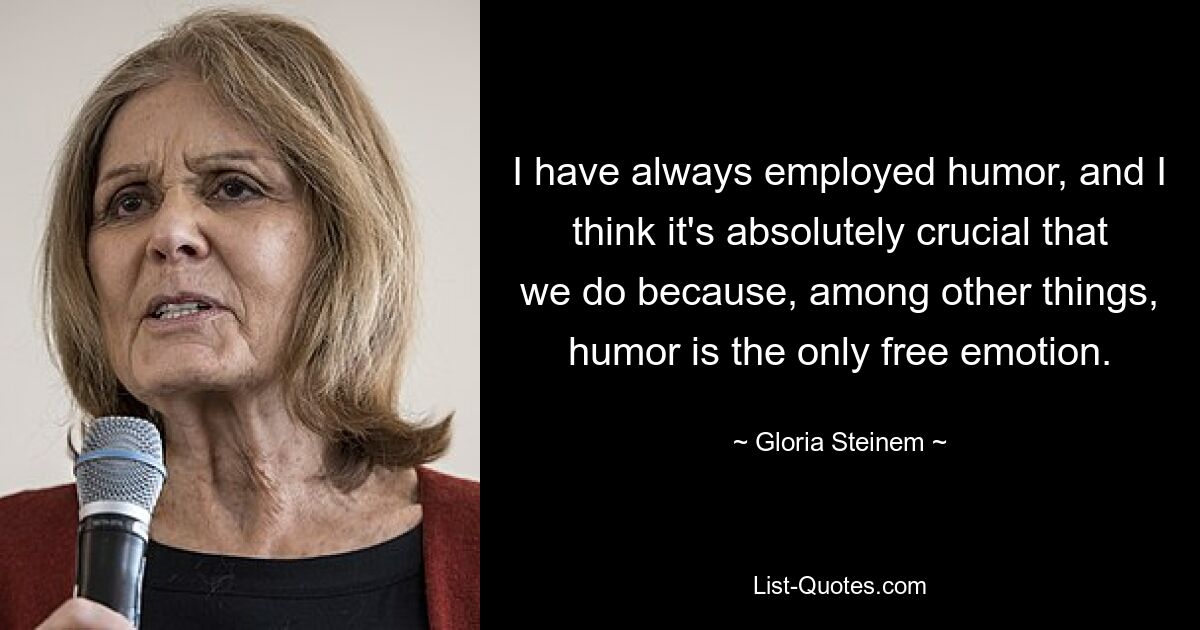 I have always employed humor, and I think it's absolutely crucial that we do because, among other things, humor is the only free emotion. — © Gloria Steinem