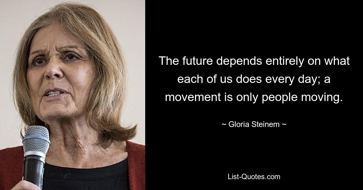 The future depends entirely on what each of us does every day; a movement is only people moving. — © Gloria Steinem