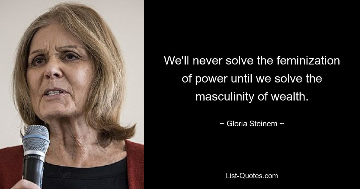 We'll never solve the feminization of power until we solve the masculinity of wealth. — © Gloria Steinem