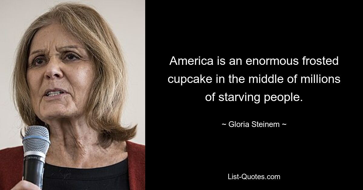 America is an enormous frosted cupcake in the middle of millions of starving people. — © Gloria Steinem