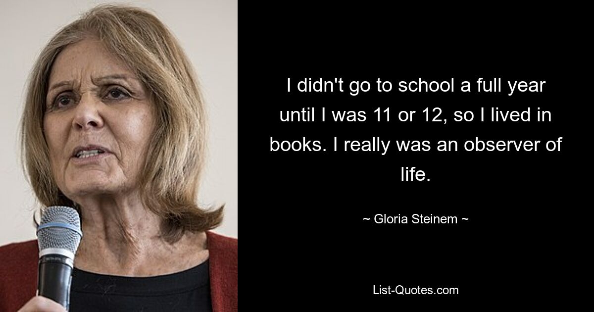 I didn't go to school a full year until I was 11 or 12, so I lived in books. I really was an observer of life. — © Gloria Steinem