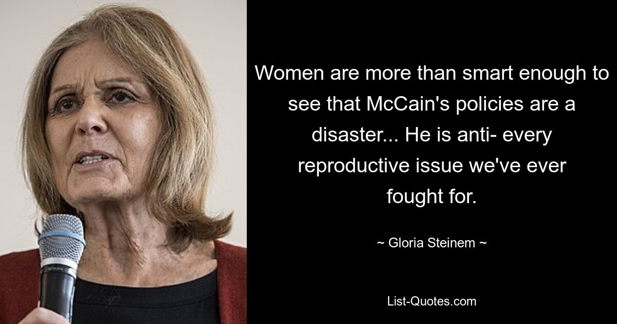 Women are more than smart enough to see that McCain's policies are a disaster... He is anti- every reproductive issue we've ever fought for. — © Gloria Steinem