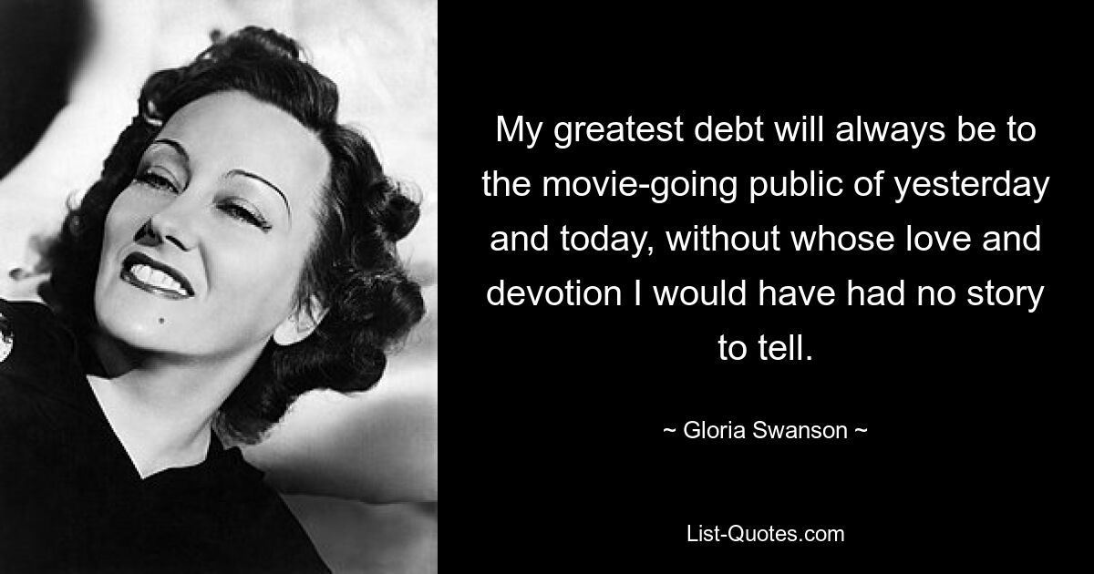 My greatest debt will always be to the movie-going public of yesterday and today, without whose love and devotion I would have had no story to tell. — © Gloria Swanson