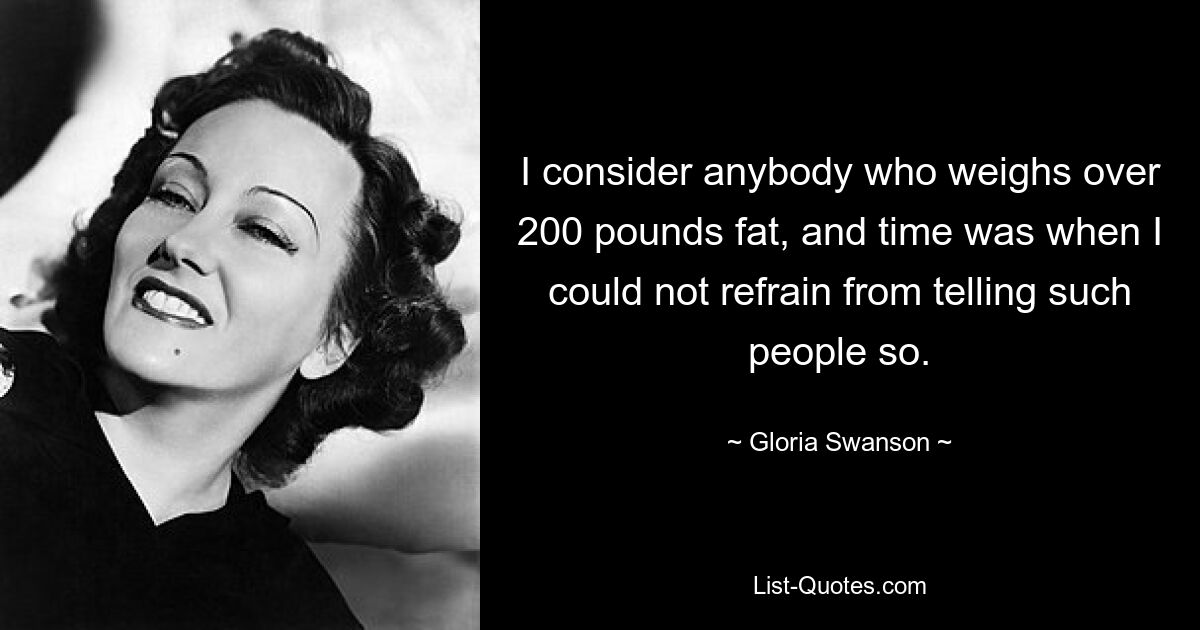 I consider anybody who weighs over 200 pounds fat, and time was when I could not refrain from telling such people so. — © Gloria Swanson