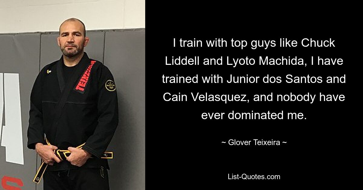 I train with top guys like Chuck Liddell and Lyoto Machida, I have trained with Junior dos Santos and Cain Velasquez, and nobody have ever dominated me. — © Glover Teixeira