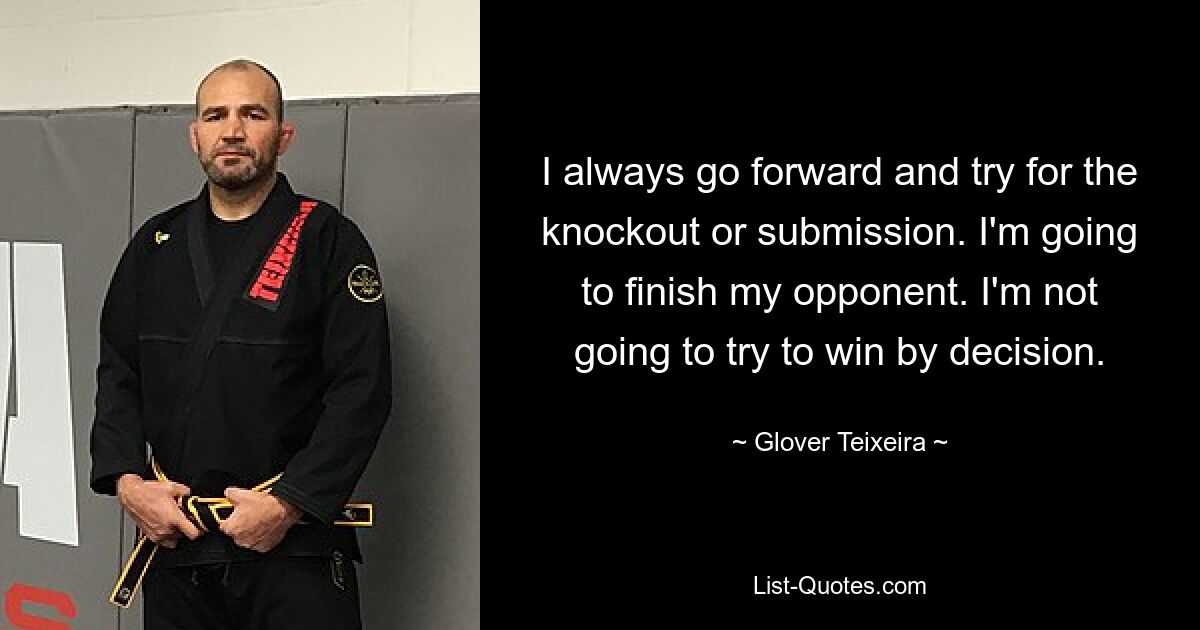 I always go forward and try for the knockout or submission. I'm going to finish my opponent. I'm not going to try to win by decision. — © Glover Teixeira