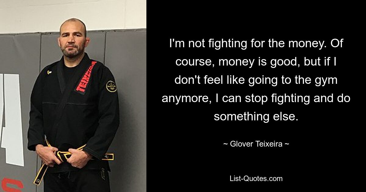 I'm not fighting for the money. Of course, money is good, but if I don't feel like going to the gym anymore, I can stop fighting and do something else. — © Glover Teixeira