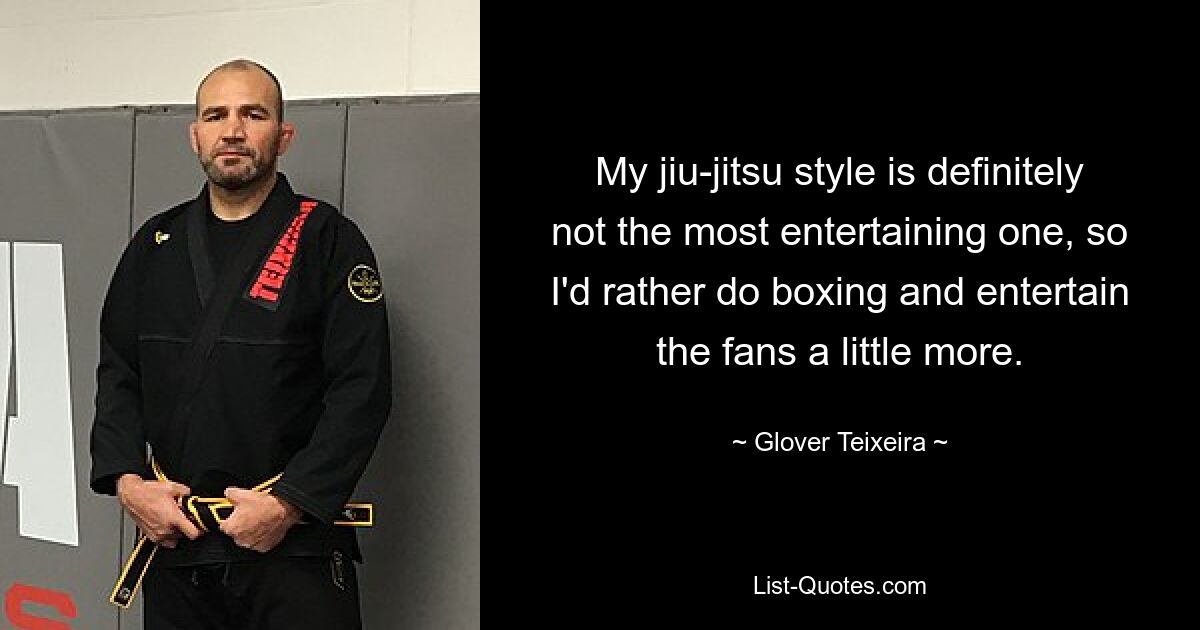 My jiu-jitsu style is definitely not the most entertaining one, so I'd rather do boxing and entertain the fans a little more. — © Glover Teixeira