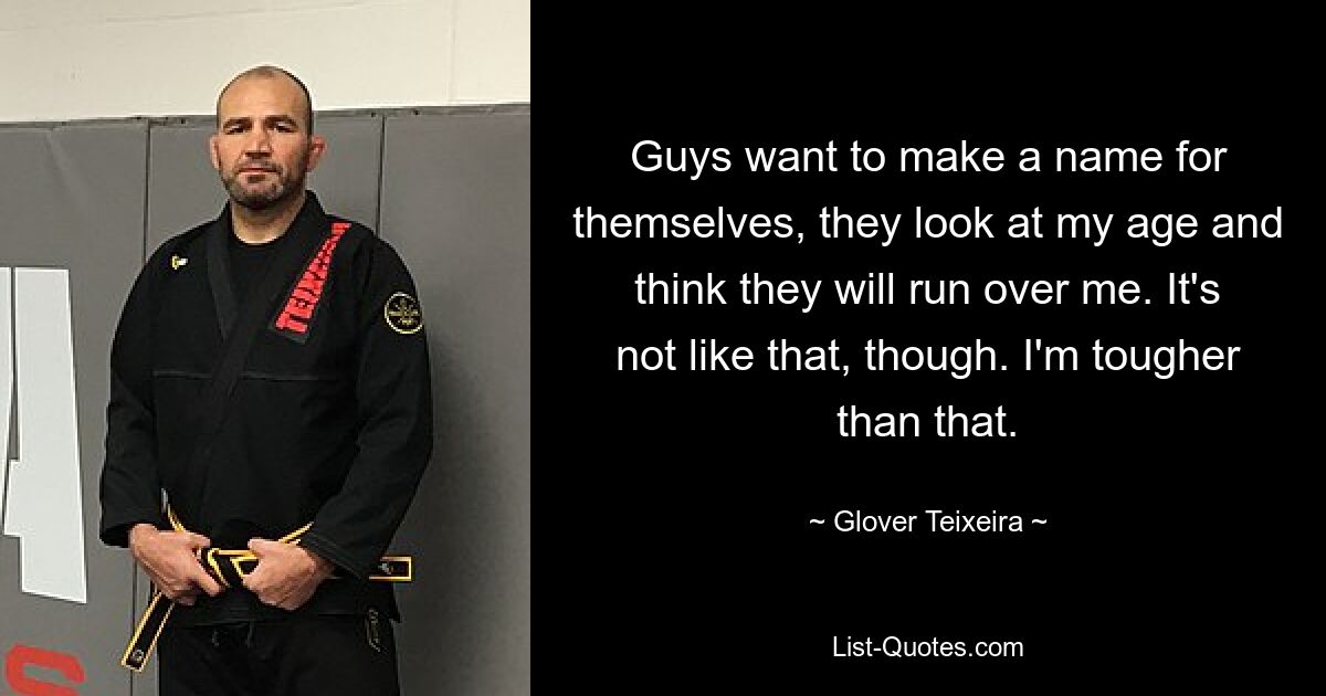 Guys want to make a name for themselves, they look at my age and think they will run over me. It's not like that, though. I'm tougher than that. — © Glover Teixeira