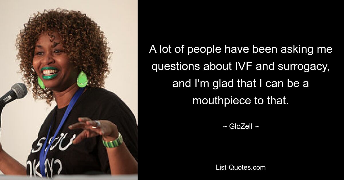 A lot of people have been asking me questions about IVF and surrogacy, and I'm glad that I can be a mouthpiece to that. — © GloZell