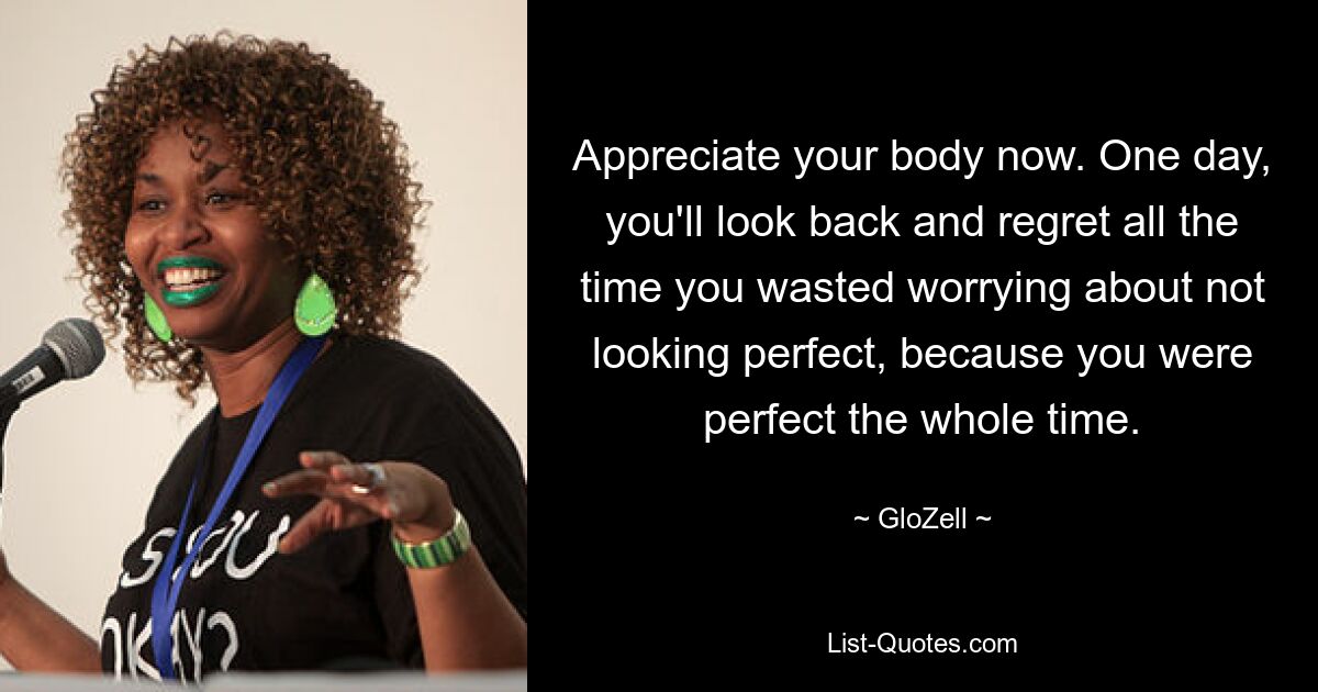 Appreciate your body now. One day, you'll look back and regret all the time you wasted worrying about not looking perfect, because you were perfect the whole time. — © GloZell