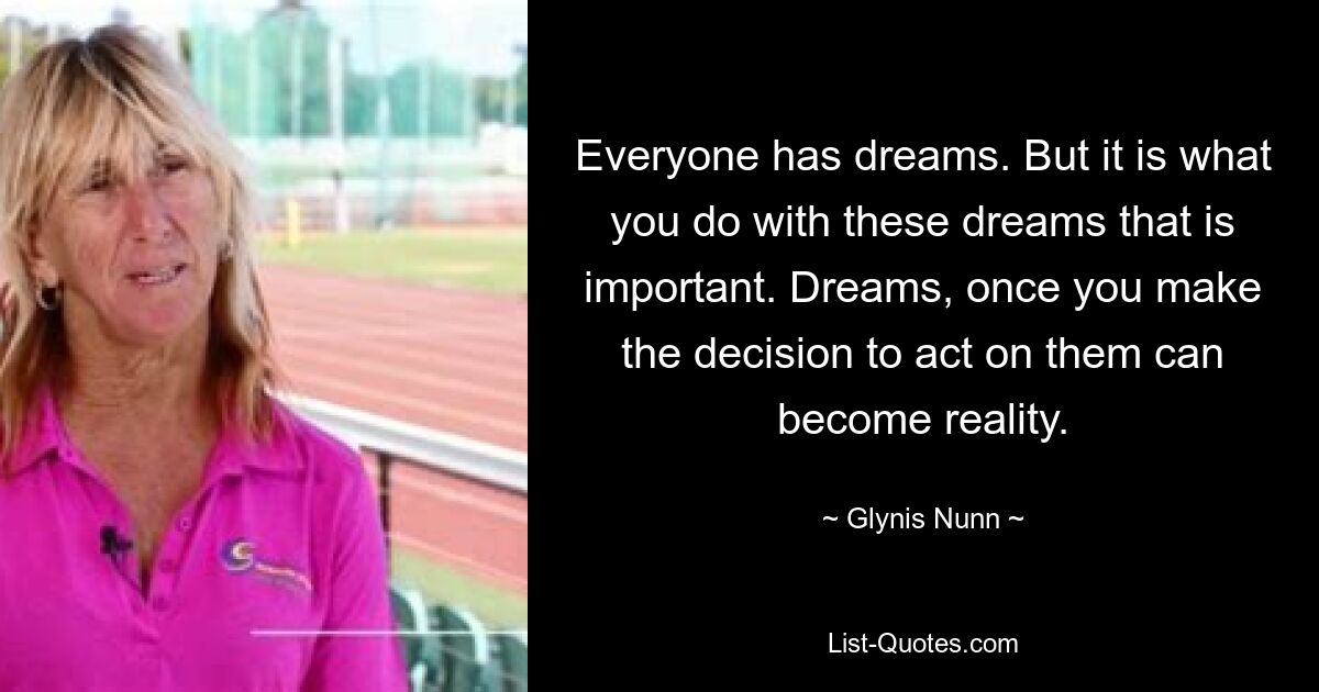 Everyone has dreams. But it is what you do with these dreams that is important. Dreams, once you make the decision to act on them can become reality. — © Glynis Nunn