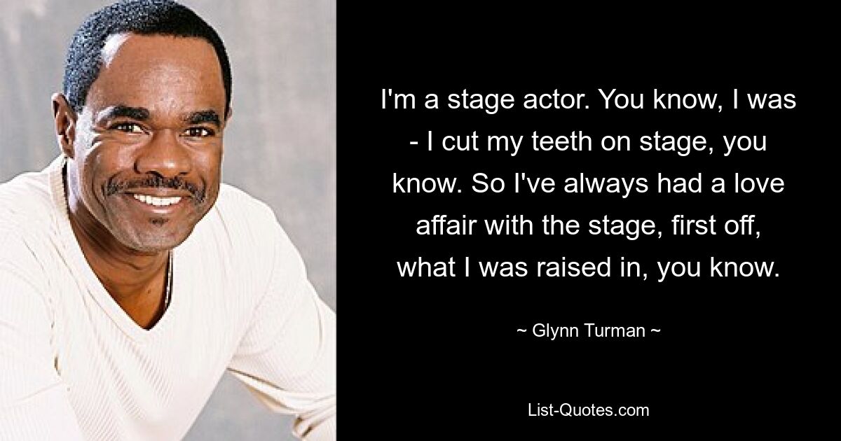 I'm a stage actor. You know, I was - I cut my teeth on stage, you know. So I've always had a love affair with the stage, first off, what I was raised in, you know. — © Glynn Turman