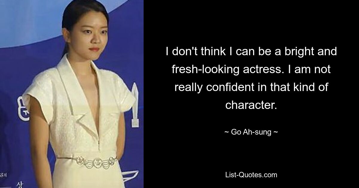 I don't think I can be a bright and fresh-looking actress. I am not really confident in that kind of character. — © Go Ah-sung