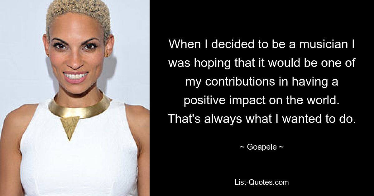 When I decided to be a musician I was hoping that it would be one of my contributions in having a positive impact on the world. That's always what I wanted to do. — © Goapele