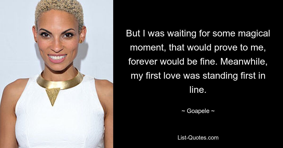 But I was waiting for some magical moment, that would prove to me, forever would be fine. Meanwhile, my first love was standing first in line. — © Goapele