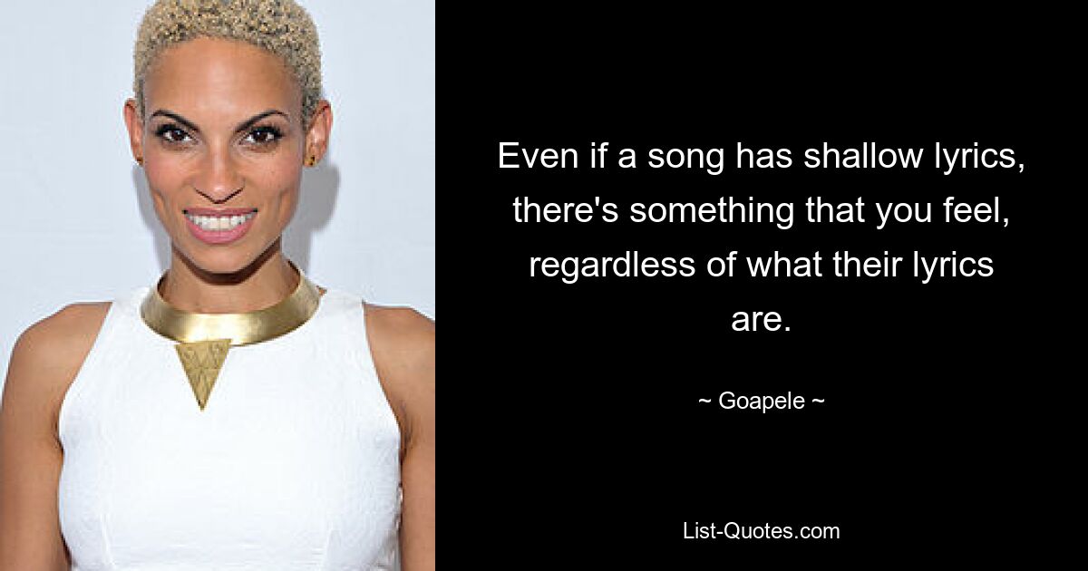 Even if a song has shallow lyrics, there's something that you feel, regardless of what their lyrics are. — © Goapele