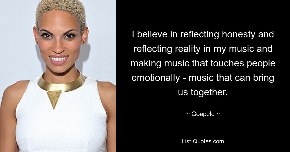 I believe in reflecting honesty and reflecting reality in my music and making music that touches people emotionally - music that can bring us together. — © Goapele