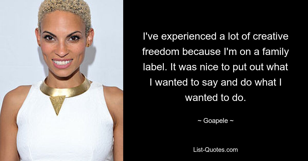 I've experienced a lot of creative freedom because I'm on a family label. It was nice to put out what I wanted to say and do what I wanted to do. — © Goapele