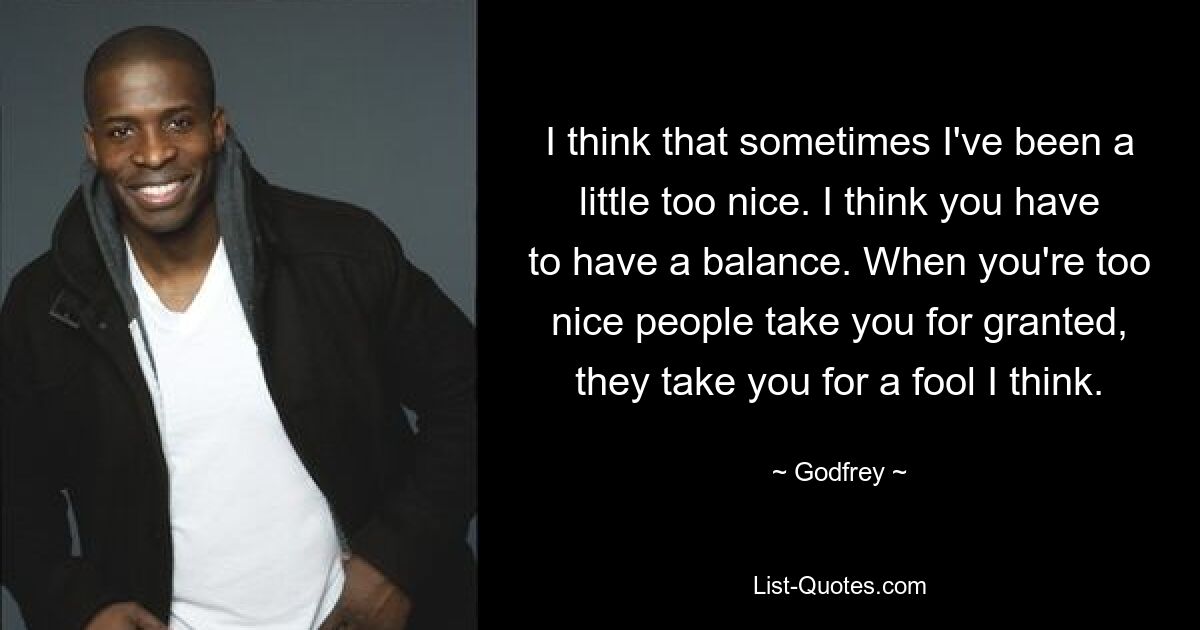 I think that sometimes I've been a little too nice. I think you have to have a balance. When you're too nice people take you for granted, they take you for a fool I think. — © Godfrey