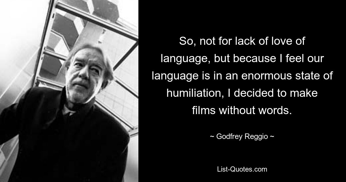 So, not for lack of love of language, but because I feel our language is in an enormous state of humiliation, I decided to make films without words. — © Godfrey Reggio