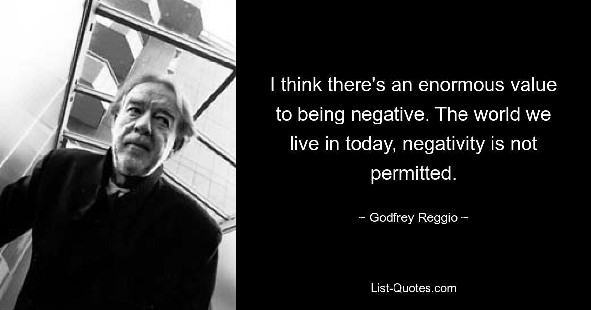 I think there's an enormous value to being negative. The world we live in today, negativity is not permitted. — © Godfrey Reggio