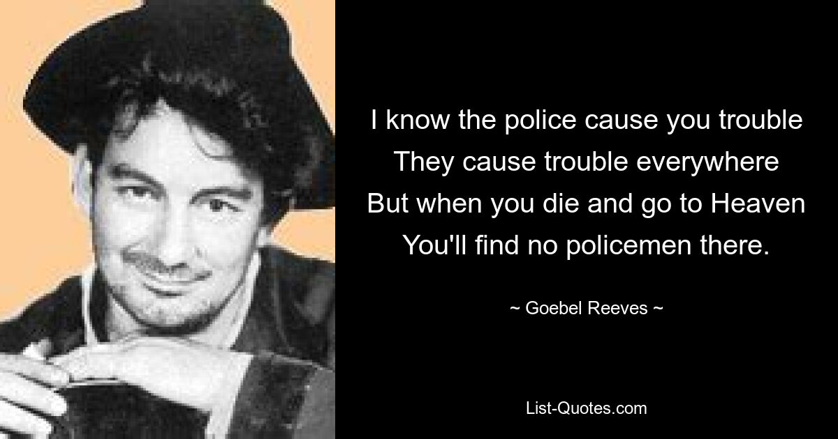 I know the police cause you trouble
They cause trouble everywhere
But when you die and go to Heaven
You'll find no policemen there. — © Goebel Reeves