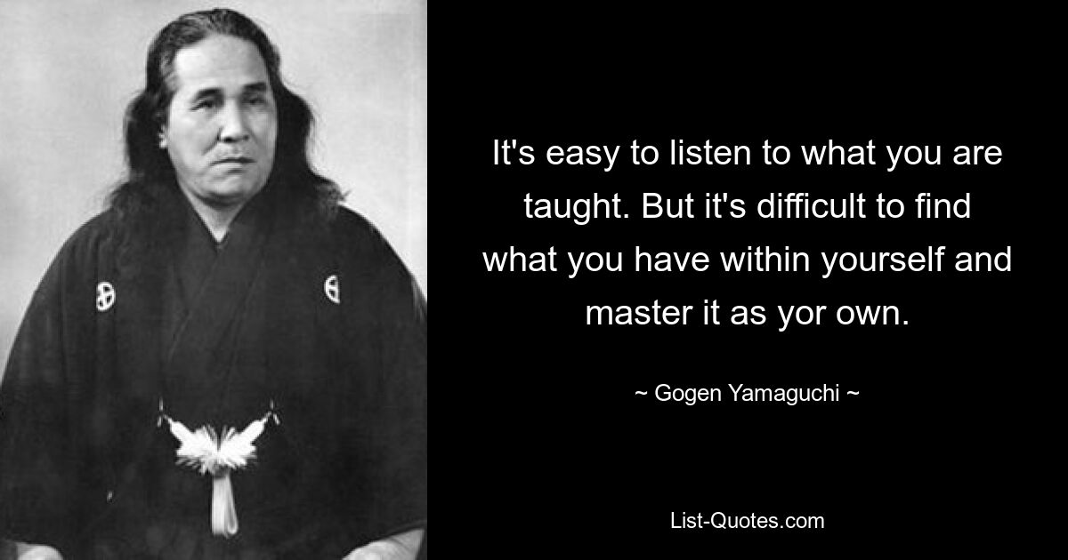 It's easy to listen to what you are taught. But it's difficult to find what you have within yourself and master it as yor own. — © Gogen Yamaguchi